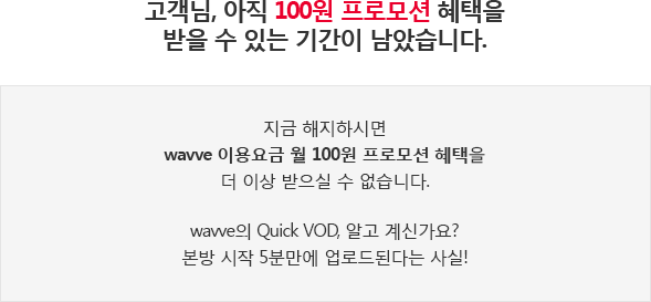 고객님, 아직 100원 프로모션 혜택을 받을 수 있는 기간이 남았습니다. 지금 해지하면 wavve 이용요금 월 100원 프로모션 혜택을 더 이상 받으실 수 없습니다! wavve의 Quick VOD, 알고 계신가요?  본방 시작 5분만에 업로드된다는 사실!